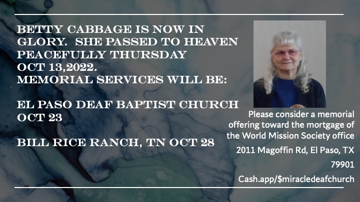 BETTY CABBAGE IS NOW IN GLORY. SHE PASSED TO HEAVEN PEACEFULLY THURSDAY OCT 13,2022. MEMORIAL SERVICES WILL BE: EL PASO DEAF BAPTIST CHURCH OCT 23 BILL RICE RANCH, TN OCT 28 Please consider a memorial offering toward the mortgage of the World Mission Society office 2011 Magoffin Rd, El Paso, TX 79901 Cash.app/$miracledeafchurch