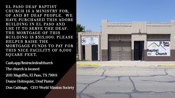 EL PASO DEAF BAPTIST CHURCH IS A MINISTRY FOR, OF AND BY DEAF PEOPLE. WE HAVE PURCHASED THIS ADOBE BUILDING IN EL PASO AND USE IT TO SERVE THE DEAF. THE MORTGAGE OF THIS BUILDING IS $315,000. PLEASE HELPUS RAISE THE MORTGAGE FUNDS TO PAY FOR THIS NICE FACILITY OF 6,000 SQUARE FEET. Cash.app/$miracledeafchurch The church is located 2011 Magoffin, El Paso, TX 79901 Duane Holmquist, Deaf Pastor Don Cabbage, CEO World Mission Society